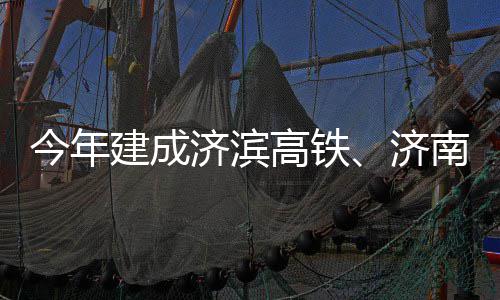 今年建成济滨济南机期完场二高铁工