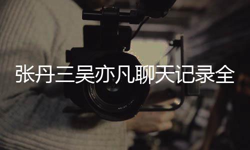 记录张丹 张和吴聊天全文关系丹三亦凡亦凡曝光三吴什么