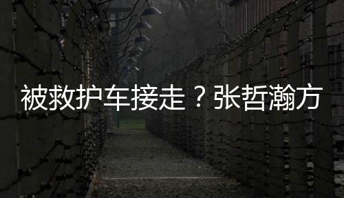 被救接走加天张哲瀚护车热气太方回应疲劳身体